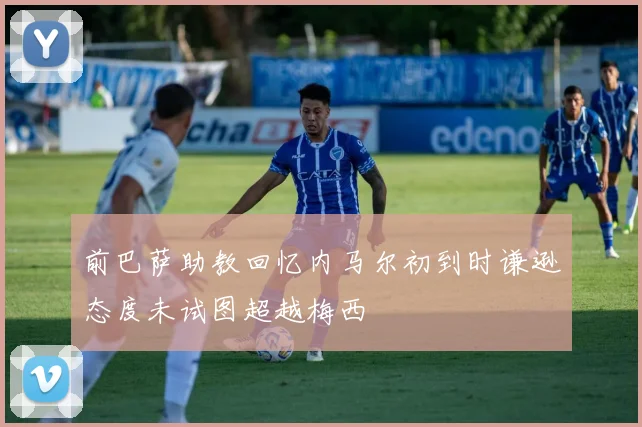 前巴萨助教回忆内马尔初到时谦逊态度未试图超越梅西