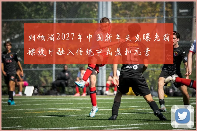 利物浦2027年中国新年夹克曝光前襟设计融入传统中式盘扣元素