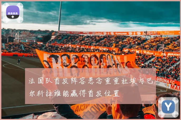 法国队首发阵容悬念重重杜埃与巴尔科拉谁能赢得首发位置