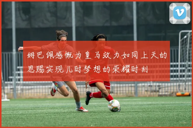 姆巴佩感慨为皇马效力如同上天的恩赐实现儿时梦想的荣耀时刻