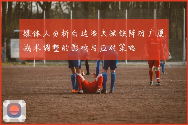 媒体人分析白边洛夫顿缺阵对广厦战术调整的影响与应对策略