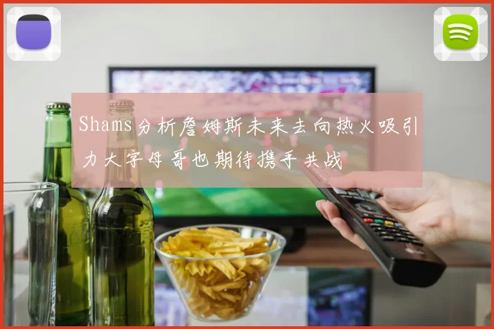 Shams分析詹姆斯未来去向热火吸引力大字母哥也期待携手共战