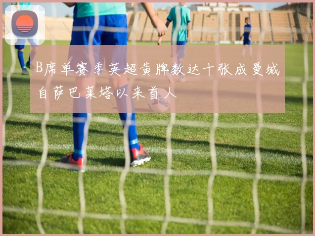 B席单赛季英超黄牌数达十张成曼城自萨巴莱塔以来首人