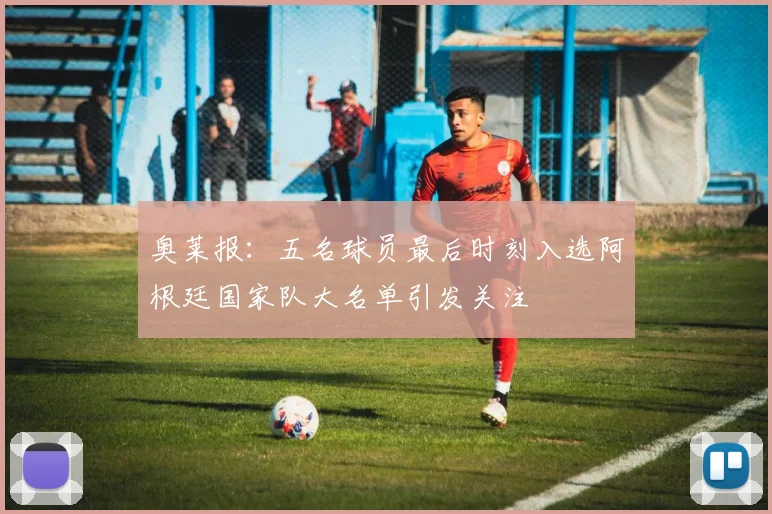 奥莱报：五名球员最后时刻入选阿根廷国家队大名单引发关注