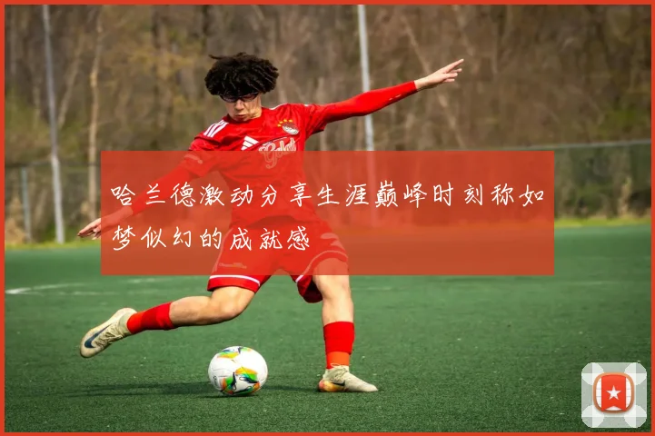 哈兰德激动分享生涯巅峰时刻称如梦似幻的成就感