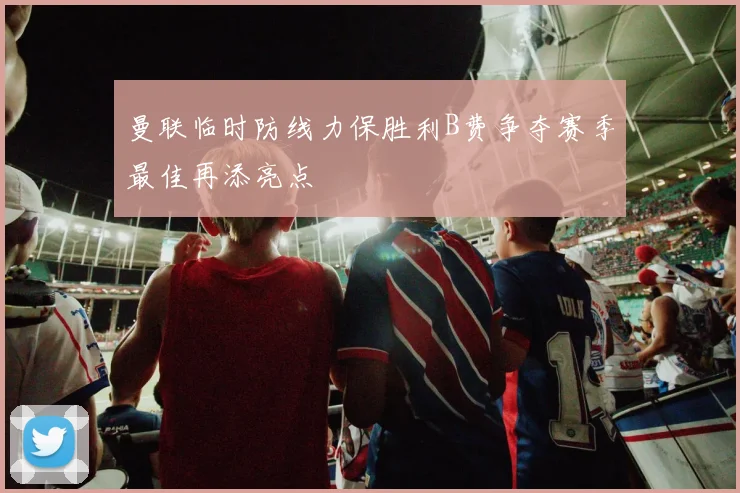 曼联临时防线力保胜利B费争夺赛季最佳再添亮点