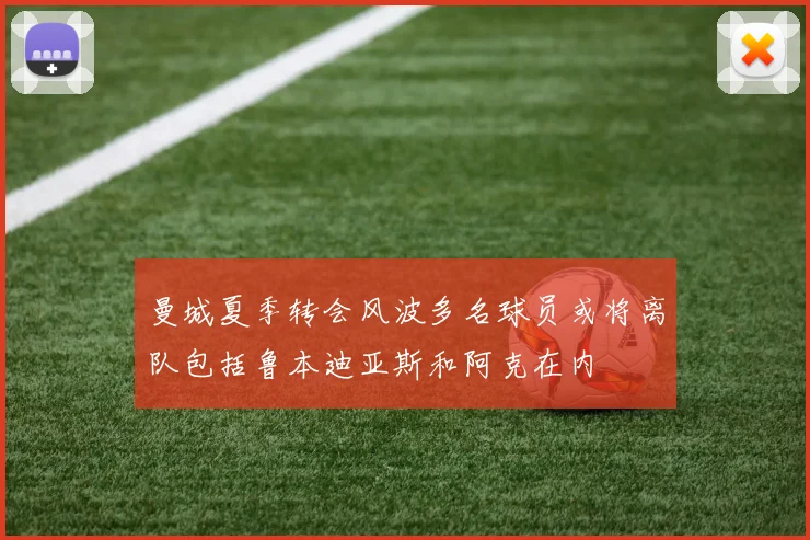曼城夏季转会风波多名球员或将离队包括鲁本迪亚斯和阿克在内