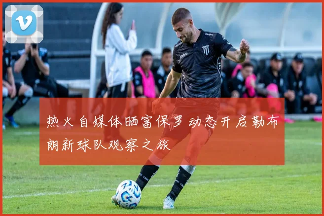热火自媒体晒富保罗动态开启勒布朗新球队观察之旅
