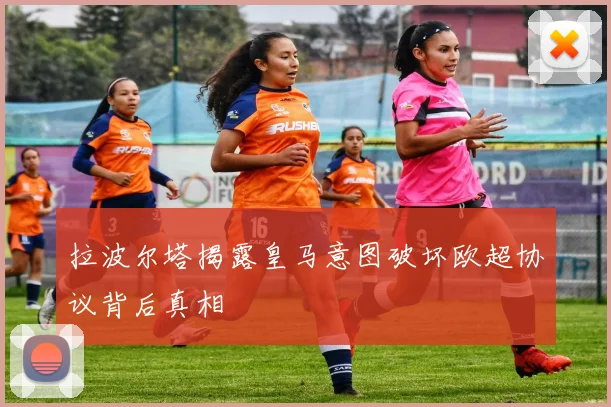 拉波尔塔揭露皇马意图破坏欧超协议背后真相