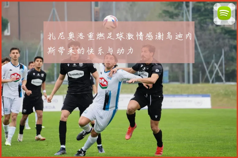 扎尼奥洛重燃足球激情感谢乌迪内斯带来的快乐与动力