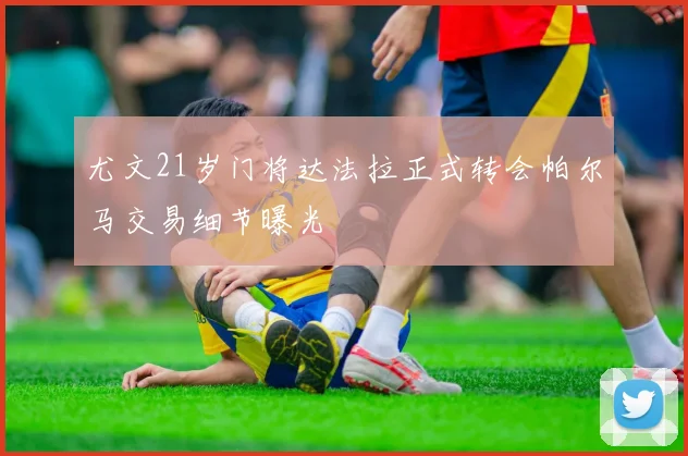 尤文21岁门将达法拉正式转会帕尔马交易细节曝光