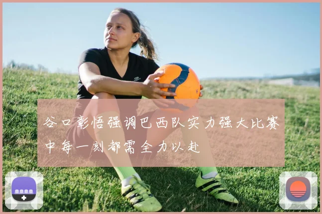 谷口彰悟强调巴西队实力强大比赛中每一刻都需全力以赴
