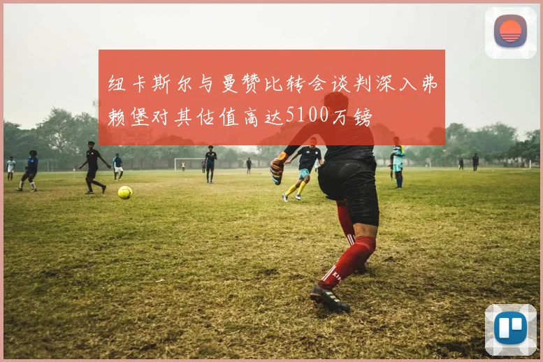 纽卡斯尔与曼赞比转会谈判深入弗赖堡对其估值高达5100万镑