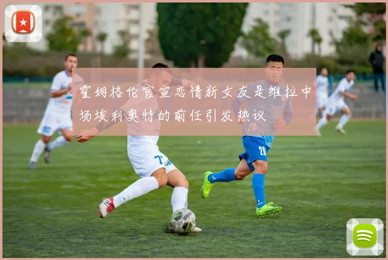 霍姆格伦官宣恋情新女友是维拉中场埃利奥特的前任引发热议