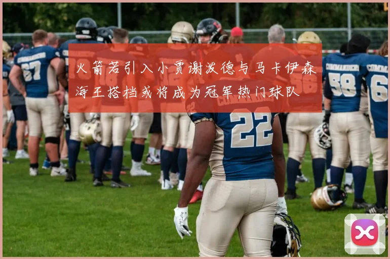 火箭若引入小贾谢泼德与马卡伊森海王搭档或将成为冠军热门球队