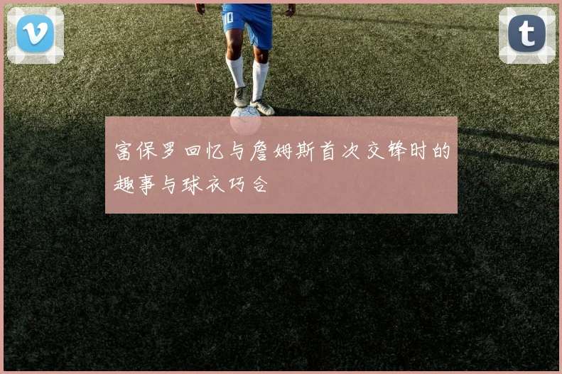 富保罗回忆与詹姆斯首次交锋时的趣事与球衣巧合