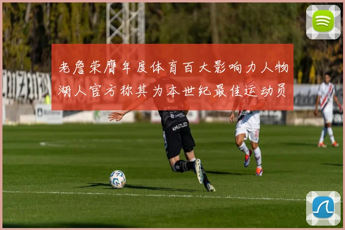 老詹荣膺年度体育百大影响力人物湖人官方称其为本世纪最佳运动员