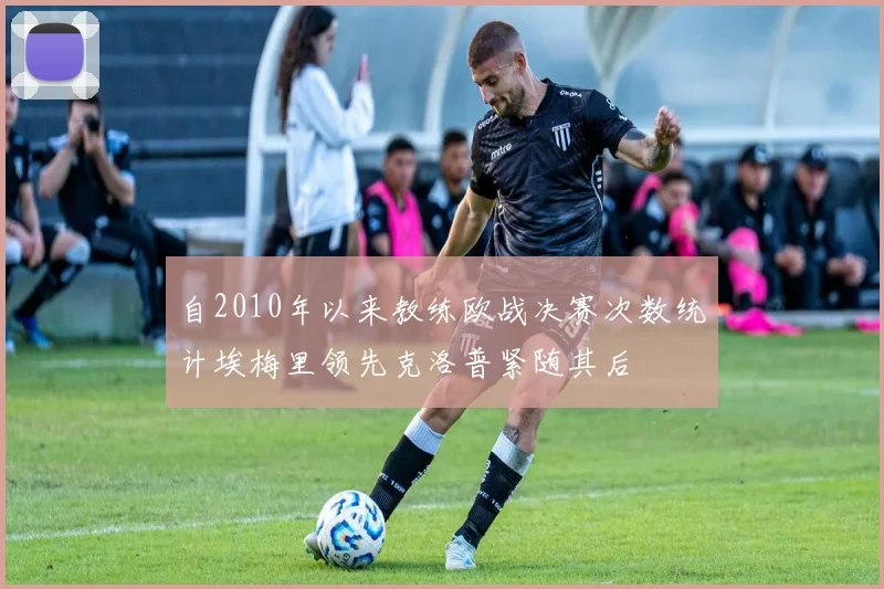 自2010年以来教练欧战决赛次数统计埃梅里领先克洛普紧随其后