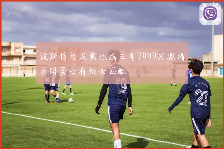 波斯特与灰熊达成三年3000万邀请合同勇士有机会匹配