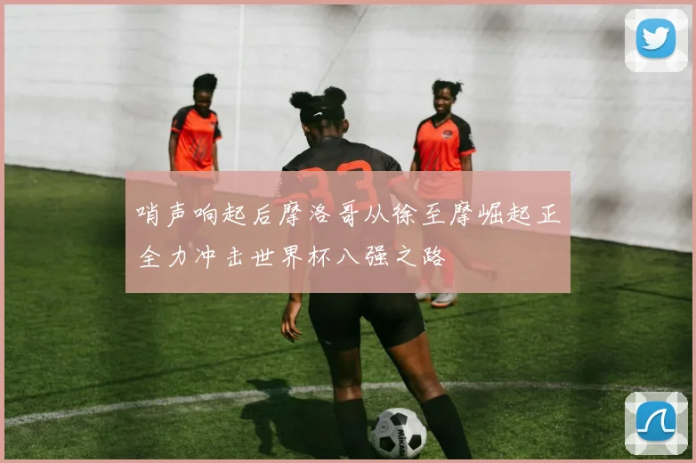 哨声响起后摩洛哥从徐至摩崛起正全力冲击世界杯八强之路