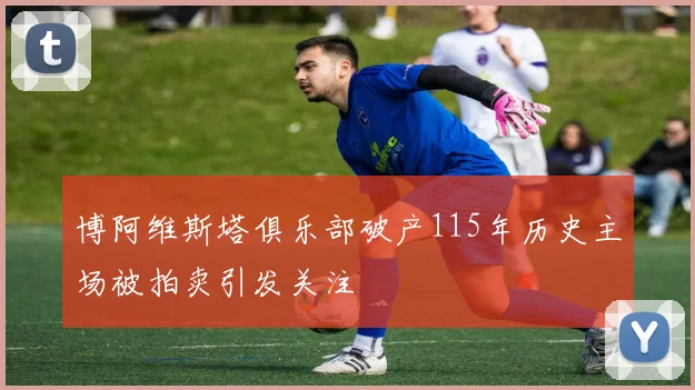 博阿维斯塔俱乐部破产115年历史主场被拍卖引发关注