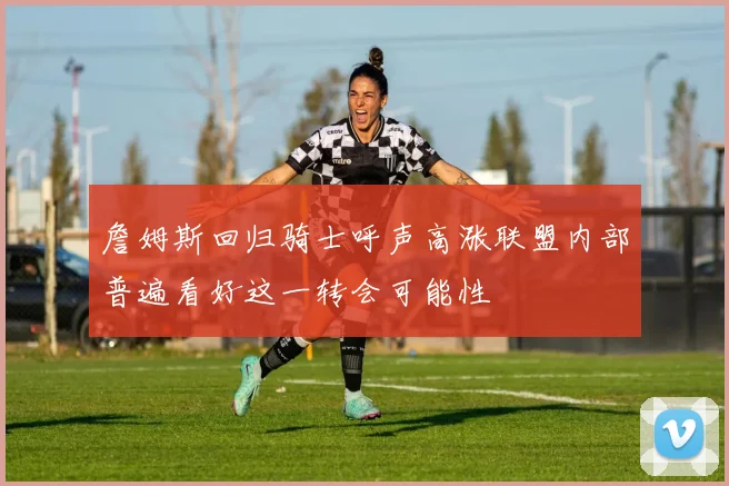 詹姆斯回归骑士呼声高涨联盟内部普遍看好这一转会可能性