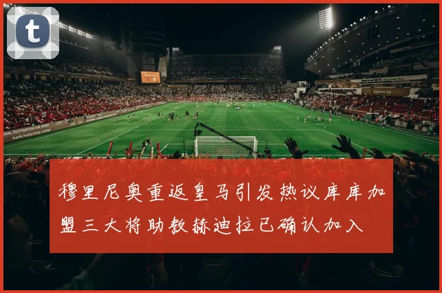 穆里尼奥重返皇马引发热议库库加盟三大将助教赫迪拉已确认加入